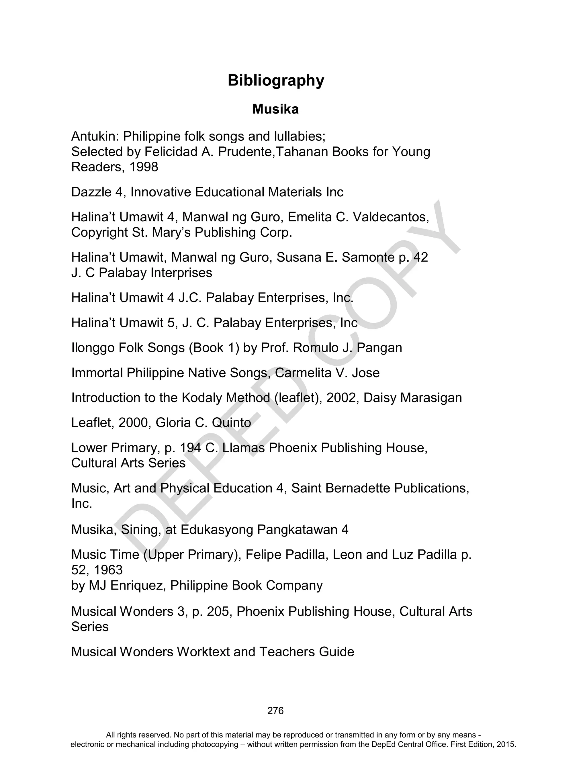 D
EPED
C
O
PY
276
Bibliography
Musika
Antukin: Philippine folk songs and lullabies;
Selected by Felicidad A. Prudente,Tahanan Books for Young
Readers, 1998
Dazzle 4, Innovative Educational Materials Inc
Halina’t Umawit 4, Manwal ng Guro, Emelita C. Valdecantos,
Copyright St. Mary’s Publishing Corp.
Halina’t Umawit, Manwal ng Guro, Susana E. Samonte p. 42
J. C Palabay Interprises
Halina’t Umawit 4 J.C. Palabay Enterprises, Inc.
Halina’t Umawit 5, J. C. Palabay Enterprises, Inc
Ilonggo Folk Songs (Book 1) by Prof. Romulo J. Pangan
Immortal Philippine Native Songs, Carmelita V. Jose
Introduction to the Kodaly Method (leaflet), 2002, Daisy Marasigan
Leaflet, 2000, Gloria C. Quinto
Lower Primary, p. 194 C. Llamas Phoenix Publishing House,
Cultural Arts Series
Music, Art and Physical Education 4, Saint Bernadette Publications,
Inc.
Musika, Sining, at Edukasyong Pangkatawan 4
Music Time (Upper Primary), Felipe Padilla, Leon and Luz Padilla p.
52, 1963
by MJ Enriquez, Philippine Book Company
Musical Wonders 3, p. 205, Phoenix Publishing House, Cultural Arts
Series
Musical Wonders Worktext and Teachers Guide
All rights reserved. No part of this material may be reproduced or transmitted in any form or by any means -
electronic or mechanical including photocopying – without written permission from the DepEd Central Office. First Edition, 2015.
 