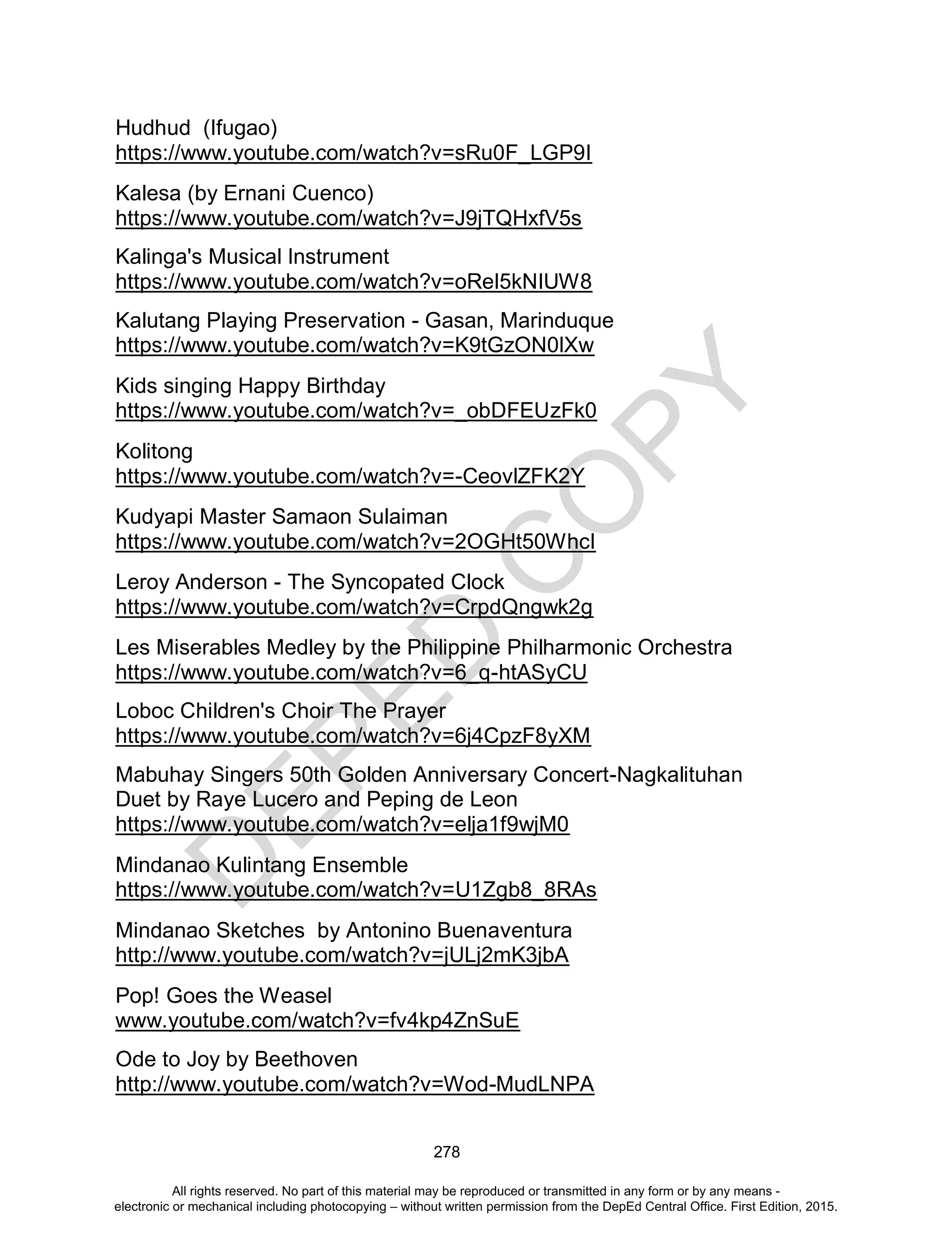 D
EPED
C
O
PY
278
Hudhud (Ifugao)
https://www.youtube.com/watch?v=sRu0F_LGP9I
Kalesa (by Ernani Cuenco)
https://www.youtube.com/watch?v=J9jTQHxfV5s
Kalinga's Musical Instrument
https://www.youtube.com/watch?v=oRel5kNIUW8
Kalutang Playing Preservation - Gasan, Marinduque
https://www.youtube.com/watch?v=K9tGzON0lXw
Kids singing Happy Birthday
https://www.youtube.com/watch?v=_obDFEUzFk0
Kolitong
https://www.youtube.com/watch?v=-CeovlZFK2Y
Kudyapi Master Samaon Sulaiman
https://www.youtube.com/watch?v=2OGHt50WhcI
Leroy Anderson - The Syncopated Clock
https://www.youtube.com/watch?v=CrpdQngwk2g
Les Miserables Medley by the Philippine Philharmonic Orchestra
https://www.youtube.com/watch?v=6_q-htASyCU
Loboc Children's Choir The Prayer
https://www.youtube.com/watch?v=6j4CpzF8yXM
Mabuhay Singers 50th Golden Anniversary Concert-Nagkalituhan
Duet by Raye Lucero and Peping de Leon
https://www.youtube.com/watch?v=elja1f9wjM0
Mindanao Kulintang Ensemble
https://www.youtube.com/watch?v=U1Zgb8_8RAs
Mindanao Sketches by Antonino Buenaventura
http://www.youtube.com/watch?v=jULj2mK3jbA
Pop! Goes the Weasel
www.youtube.com/watch?v=fv4kp4ZnSuE
Ode to Joy by Beethoven
http://www.youtube.com/watch?v=Wod-MudLNPA
All rights reserved. No part of this material may be reproduced or transmitted in any form or by any means -
electronic or mechanical including photocopying – without written permission from the DepEd Central Office. First Edition, 2015.
 