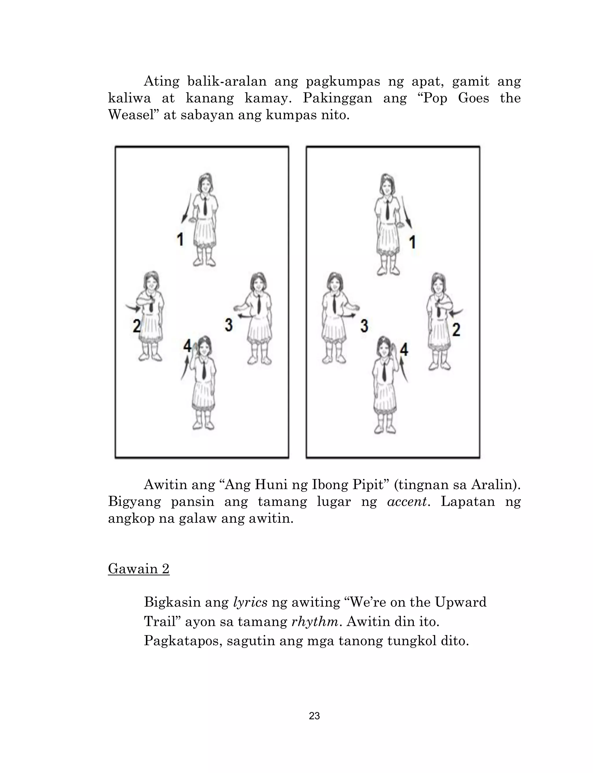 23
Ating balik-aralan ang pagkumpas ng apat, gamit ang
kaliwa at kanang kamay. Pakinggan ang “Pop Goes the
Weasel” at sabayan ang kumpas nito.
Awitin ang “Ang Huni ng Ibong Pipit” (tingnan sa Aralin).
Bigyang pansin ang tamang lugar ng accent. Lapatan ng
angkop na galaw ang awitin.
Gawain 2
Bigkasin ang lyrics ng awiting “We’re on the Upward
Trail” ayon sa tamang rhythm. Awitin din ito.
Pagkatapos, sagutin ang mga tanong tungkol dito.
 
