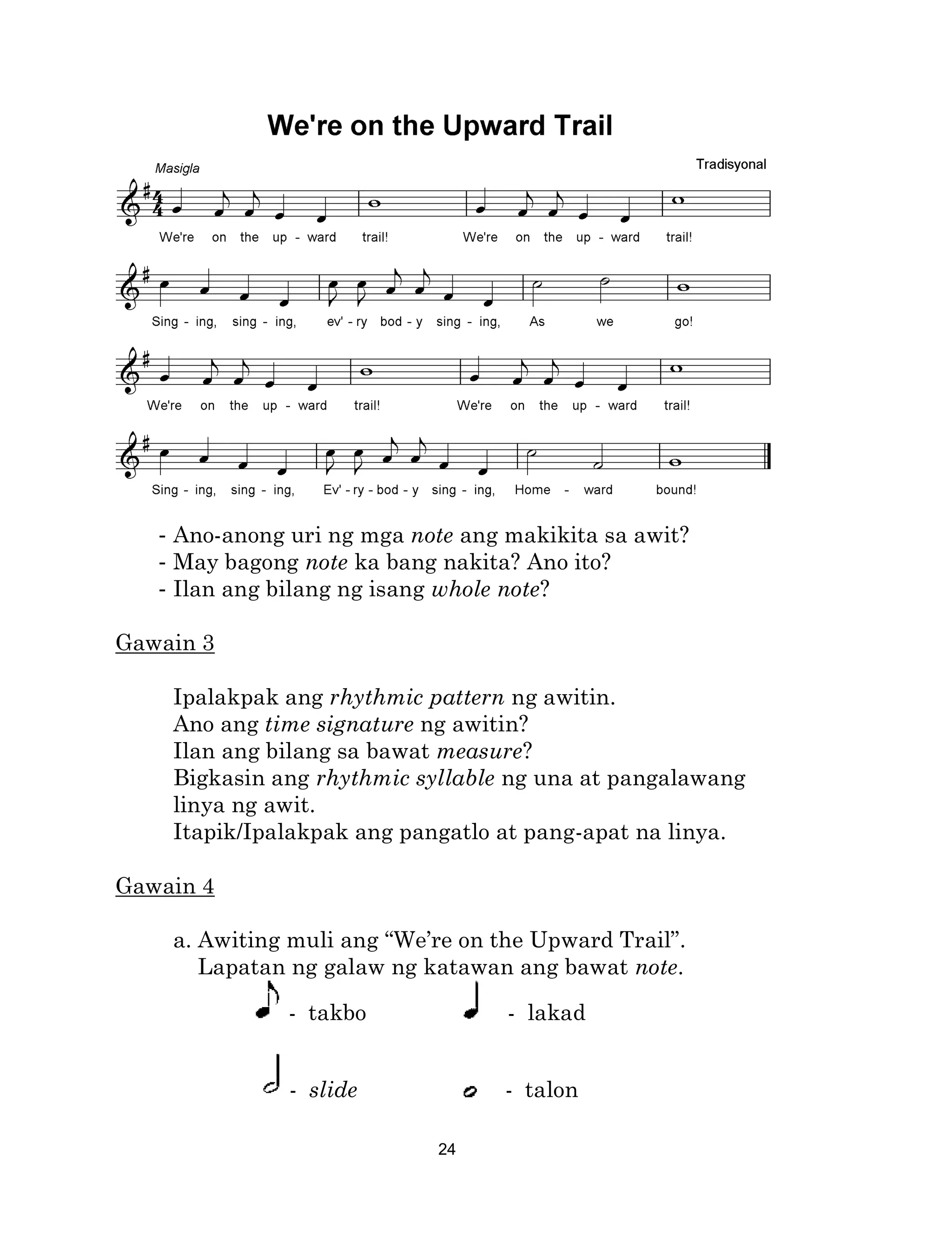 24
- Ano-anong uri ng mga note ang makikita sa awit?
- May bagong note ka bang nakita? Ano ito?
- Ilan ang bilang ng isang whole note?
Gawain 3
Ipalakpak ang rhythmic pattern ng awitin.
Ano ang time signature ng awitin?
Ilan ang bilang sa bawat measure?
Bigkasin ang rhythmic syllable ng una at pangalawang
linya ng awit.
Itapik/Ipalakpak ang pangatlo at pang-apat na linya.
Gawain 4
a. Awiting muli ang “We’re on the Upward Trail”.
Lapatan ng galaw ng katawan ang bawat note.
- takbo - lakad
- slide - talon
 