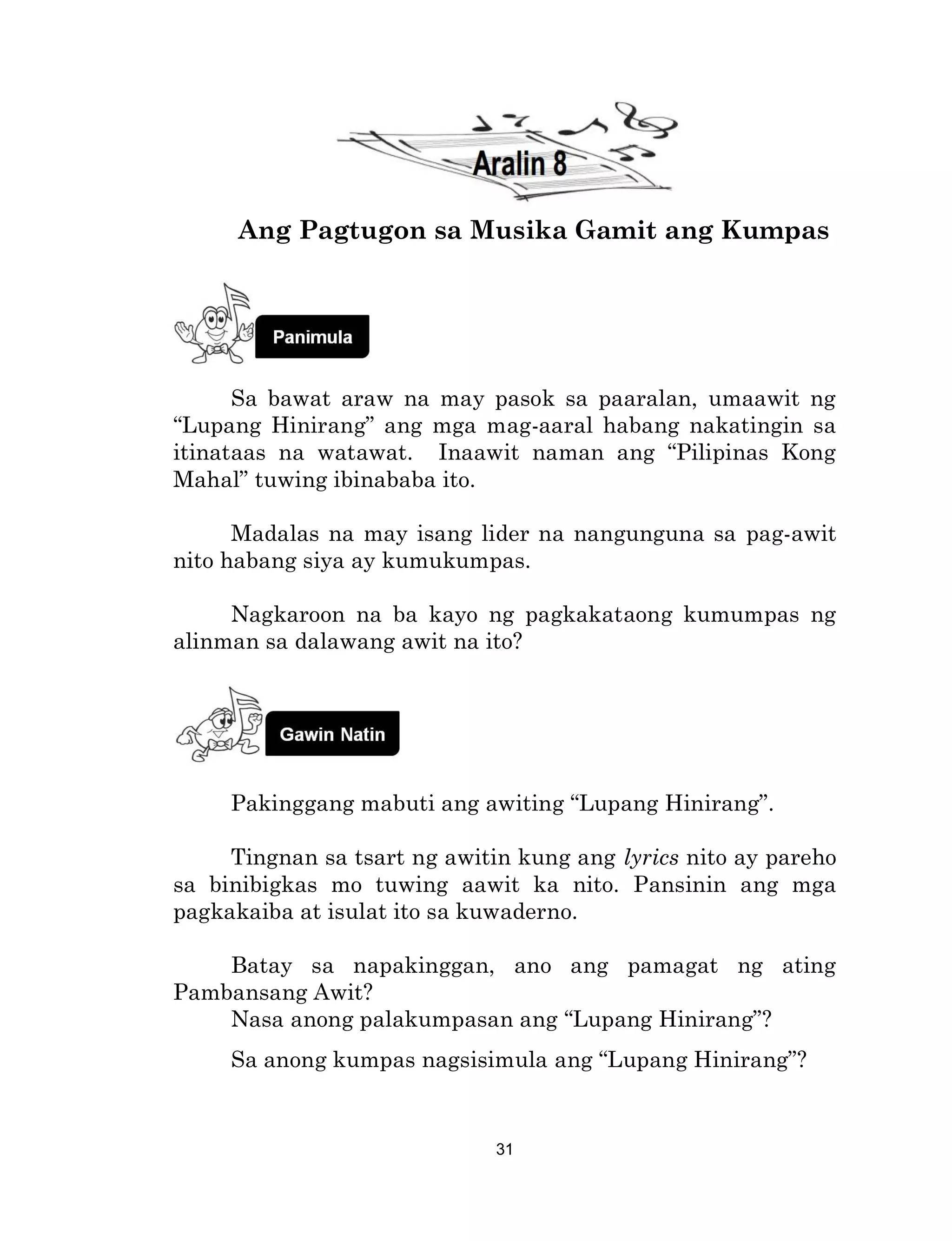 31
Ang Pagtugon sa Musika Gamit ang Kumpas
Sa bawat araw na may pasok sa paaralan, umaawit ng
“Lupang Hinirang” ang mga mag-aaral habang nakatingin sa
itinataas na watawat. Inaawit naman ang “Pilipinas Kong
Mahal” tuwing ibinababa ito.
Madalas na may isang lider na nangunguna sa pag-awit
nito habang siya ay kumukumpas.
Nagkaroon na ba kayo ng pagkakataong kumumpas ng
alinman sa dalawang awit na ito?
Pakinggang mabuti ang awiting “Lupang Hinirang”.
Tingnan sa tsart ng awitin kung ang lyrics nito ay pareho
sa binibigkas mo tuwing aawit ka nito. Pansinin ang mga
pagkakaiba at isulat ito sa kuwaderno.
Batay sa napakinggan, ano ang pamagat ng ating
Pambansang Awit?
Nasa anong palakumpasan ang “Lupang Hinirang”?
Sa anong kumpas nagsisimula ang “Lupang Hinirang”?
 