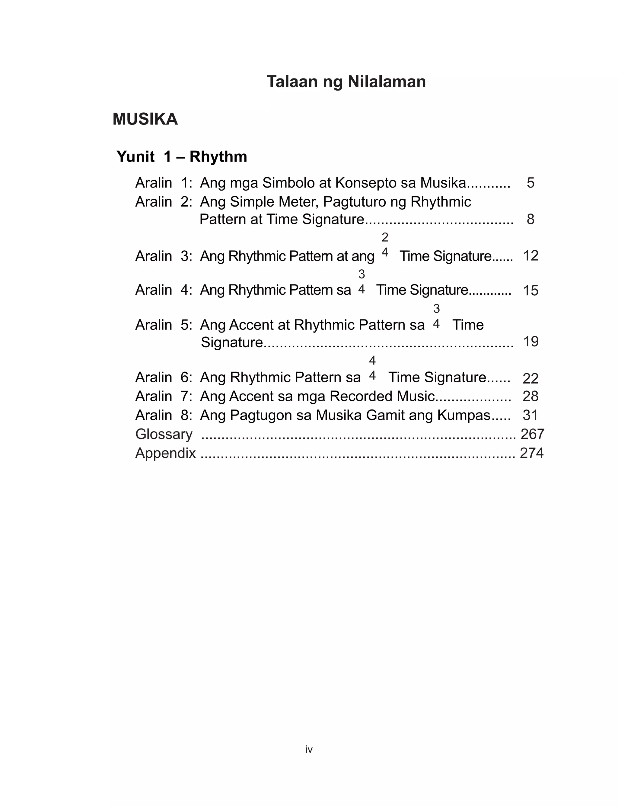 iv
Talaan ng Nilalaman
MUSIKA
Yunit 1 – Rhythm
Aralin 1: Ang mga Simbolo at Konsepto sa Musika........... 5
Aralin 2: Ang Simple Meter, Pagtuturo ng Rhythmic
Pattern at Time Signature..................................... 8
Aralin 3: Ang Rhythmic Pattern at ang
2
4 Time Signature...... 12
Aralin 4: Ang Rhythmic Pattern sa
3
4 Time Signature............ 15
Aralin 5: Ang Accent at Rhythmic Pattern sa
3
4 Time
Signature.............................................................. 19
Aralin 6: Ang Rhythmic Pattern sa
4
4 Time Signature...... 22
Aralin 7: Ang Accent sa mga Recorded Music................... 28
Aralin 8: Ang Pagtugon sa Musika Gamit ang Kumpas	..... 31
Glossary .............................................................................. 267
Appendix .............................................................................. 274
 