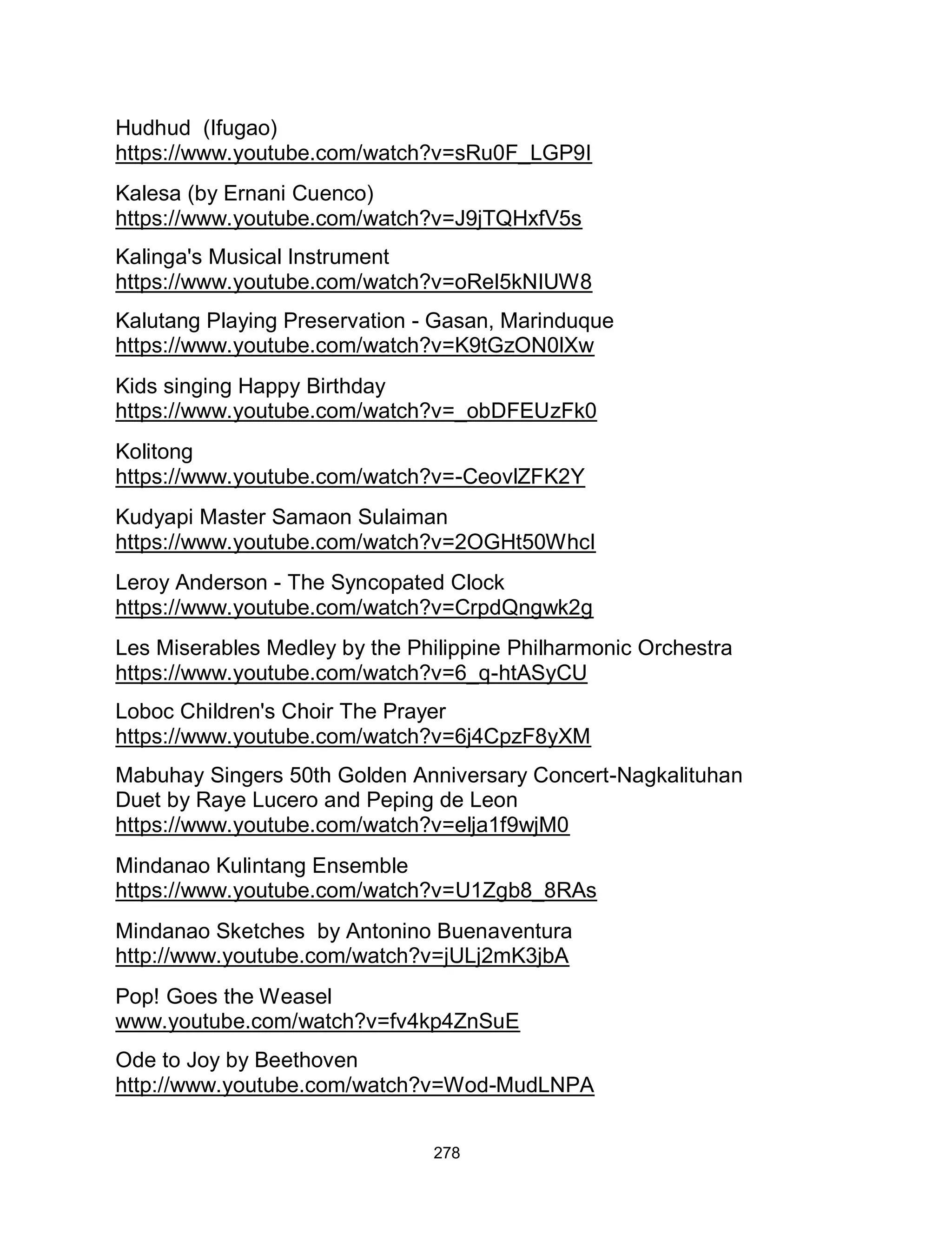 278
Hudhud (Ifugao)
https://www.youtube.com/watch?v=sRu0F_LGP9I
Kalesa (by Ernani Cuenco)
https://www.youtube.com/watch?v=J9jTQHxfV5s
Kalinga's Musical Instrument
https://www.youtube.com/watch?v=oRel5kNIUW8
Kalutang Playing Preservation - Gasan, Marinduque
https://www.youtube.com/watch?v=K9tGzON0lXw
Kids singing Happy Birthday
https://www.youtube.com/watch?v=_obDFEUzFk0
Kolitong
https://www.youtube.com/watch?v=-CeovlZFK2Y
Kudyapi Master Samaon Sulaiman
https://www.youtube.com/watch?v=2OGHt50WhcI
Leroy Anderson - The Syncopated Clock
https://www.youtube.com/watch?v=CrpdQngwk2g
Les Miserables Medley by the Philippine Philharmonic Orchestra
https://www.youtube.com/watch?v=6_q-htASyCU
Loboc Children's Choir The Prayer
https://www.youtube.com/watch?v=6j4CpzF8yXM
Mabuhay Singers 50th Golden Anniversary Concert-Nagkalituhan
Duet by Raye Lucero and Peping de Leon
https://www.youtube.com/watch?v=elja1f9wjM0
Mindanao Kulintang Ensemble
https://www.youtube.com/watch?v=U1Zgb8_8RAs
Mindanao Sketches by Antonino Buenaventura
http://www.youtube.com/watch?v=jULj2mK3jbA
Pop! Goes the Weasel
www.youtube.com/watch?v=fv4kp4ZnSuE
Ode to Joy by Beethoven
http://www.youtube.com/watch?v=Wod-MudLNPA
 