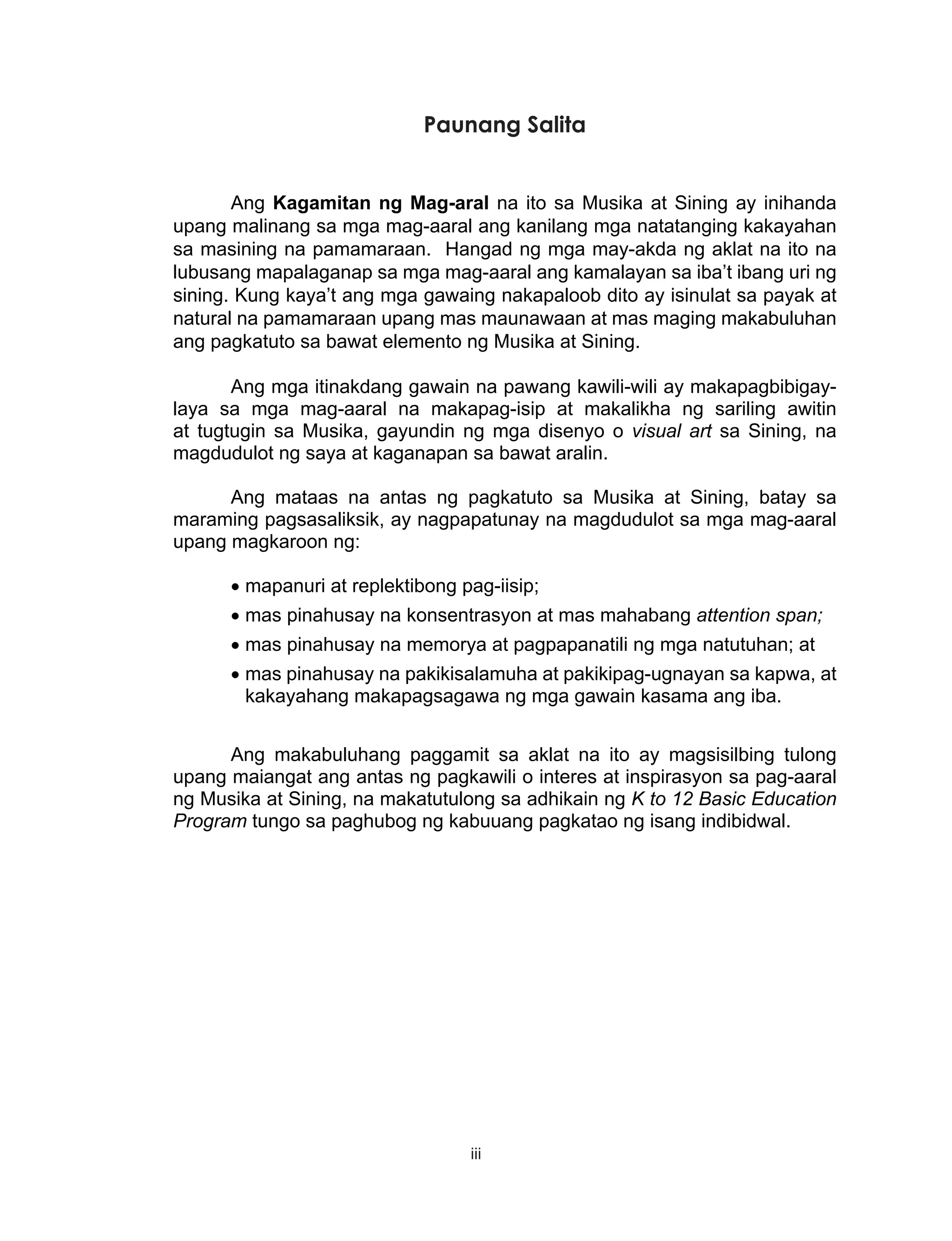 iii
Paunang Salita
Ang Kagamitan ng Mag-aral na ito sa Musika at Sining ay inihanda
upang malinang sa mga mag-aaral ang kanilang mga natatanging kakayahan
sa masining na pamamaraan. Hangad ng mga may-akda ng aklat na ito na
lubusang mapalaganap sa mga mag-aaral ang kamalayan sa iba’t ibang uri ng
sining. Kung kaya’t ang mga gawaing nakapaloob dito ay isinulat sa payak at
natural na pamamaraan upang mas maunawaan at mas maging makabuluhan
ang pagkatuto sa bawat elemento ng Musika at Sining.
Ang mga itinakdang gawain na pawang kawili-wili ay makapagbibigay-
laya sa mga mag-aaral na makapag-isip at makalikha ng sariling awitin
at tugtugin sa Musika, gayundin ng mga disenyo o visual art sa Sining, na
magdudulot ng saya at kaganapan sa bawat aralin.
Ang mataas na antas ng pagkatuto sa Musika at Sining, batay sa
maraming pagsasaliksik, ay nagpapatunay na magdudulot sa mga mag-aaral
upang magkaroon ng:
•	mapanuri at replektibong pag-iisip;
•	mas pinahusay na konsentrasyon at mas mahabang attention span;
•	mas pinahusay na memorya at pagpapanatili ng mga natutuhan; at
•	mas pinahusay na pakikisalamuha at pakikipag-ugnayan sa kapwa, at
kakayahang makapagsagawa ng mga gawain kasama ang iba.
Ang makabuluhang paggamit sa aklat na ito ay magsisilbing tulong
upang maiangat ang antas ng pagkawili o interes at inspirasyon sa pag-aaral
ng Musika at Sining, na makatutulong sa adhikain ng K to 12 Basic Education
Program tungo sa paghubog ng kabuuang pagkatao ng isang indibidwal.
 