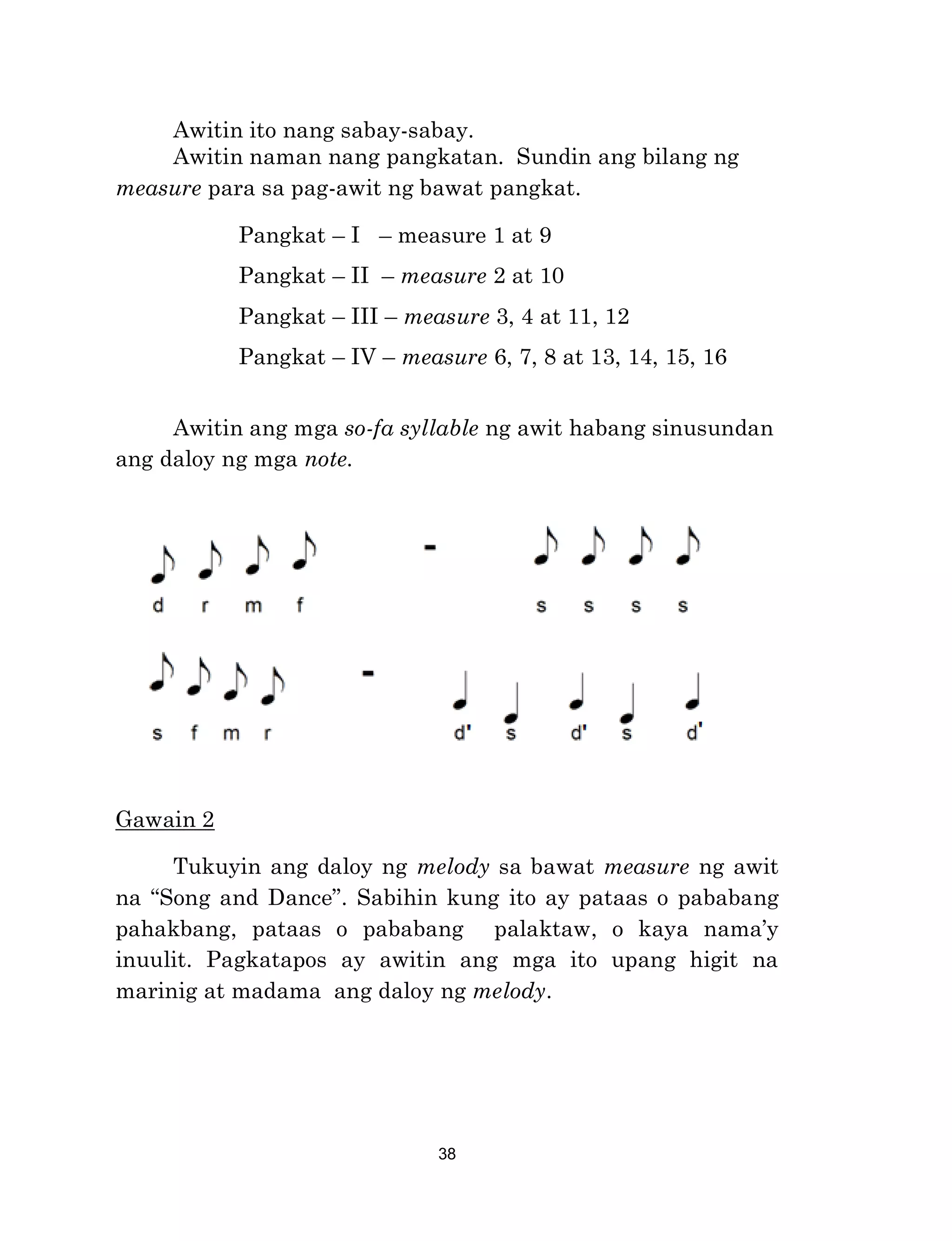38
Awitin ito nang sabay-sabay.
Awitin naman nang pangkatan. Sundin ang bilang ng
measure para sa pag-awit ng bawat pangkat.
Pangkat – I – measure 1 at 9
Pangkat – II – measure 2 at 10
Pangkat – III – measure 3, 4 at 11, 12
Pangkat – IV – measure 6, 7, 8 at 13, 14, 15, 16
Awitin ang mga so-fa syllable ng awit habang sinusundan
ang daloy ng mga note.
Gawain 2
Tukuyin ang daloy ng melody sa bawat measure ng awit
na “Song and Dance”. Sabihin kung ito ay pataas o pababang
pahakbang, pataas o pababang palaktaw, o kaya nama’y
inuulit. Pagkatapos ay awitin ang mga ito upang higit na
marinig at madama ang daloy ng melody.
 