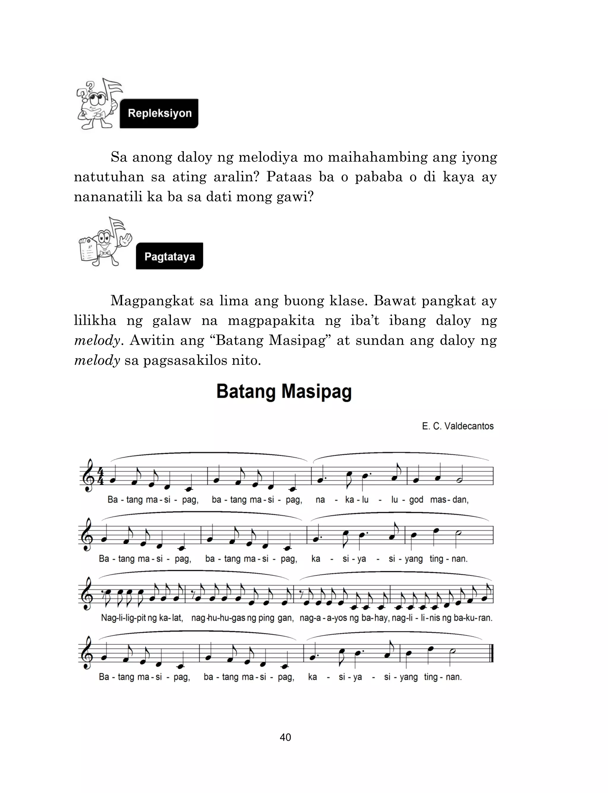 40
Sa anong daloy ng melodiya mo maihahambing ang iyong
natutuhan sa ating aralin? Pataas ba o pababa o di kaya ay
nananatili ka ba sa dati mong gawi?
Magpangkat sa lima ang buong klase. Bawat pangkat ay
lilikha ng galaw na magpapakita ng iba’t ibang daloy ng
melody. Awitin ang “Batang Masipag” at sundan ang daloy ng
melody sa pagsasakilos nito.
 