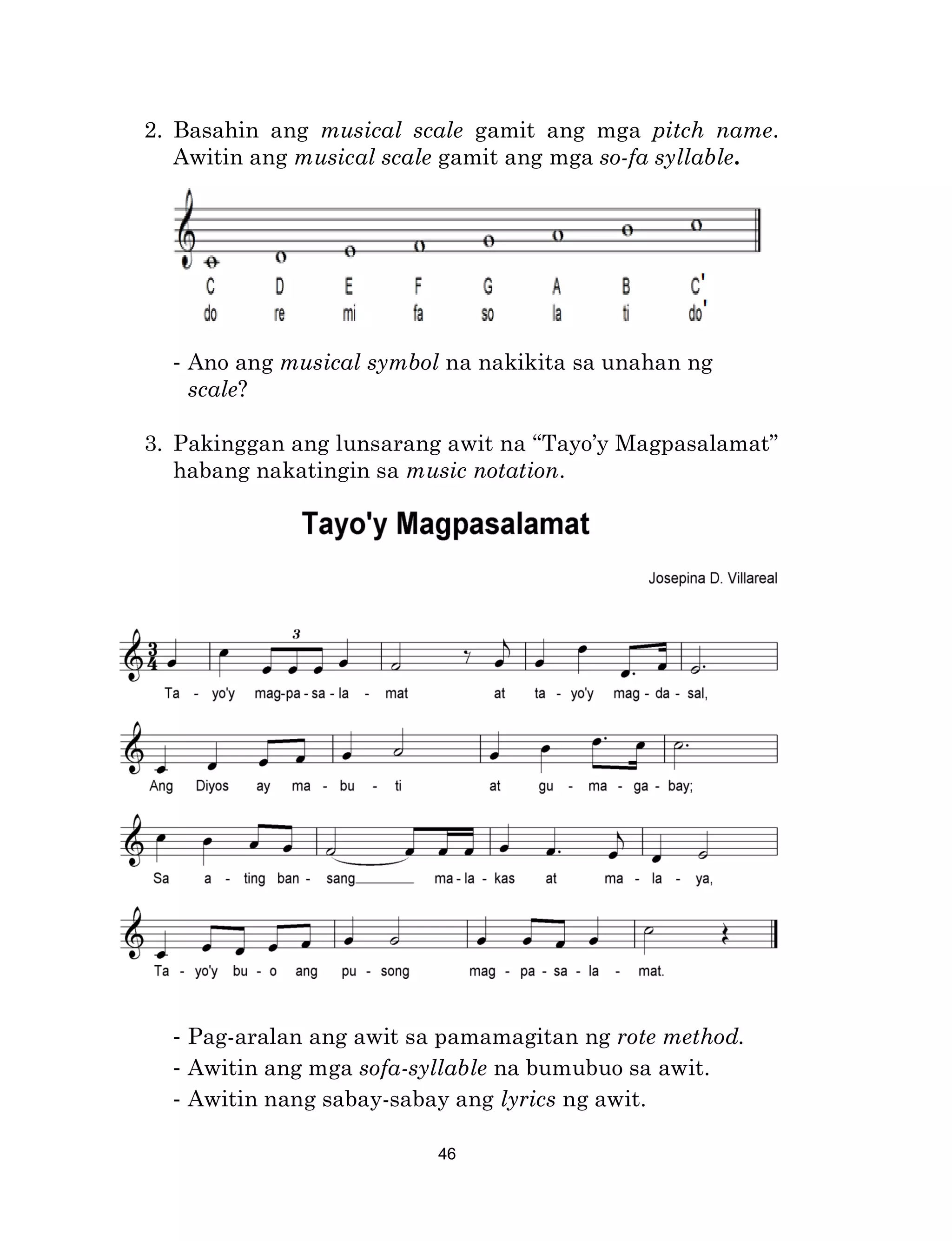 46
2. Basahin ang musical scale gamit ang mga pitch name.
Awitin ang musical scale gamit ang mga so-fa syllable.
- Ano ang musical symbol na nakikita sa unahan ng
scale?
3. Pakinggan ang lunsarang awit na “Tayo’y Magpasalamat”
habang nakatingin sa music notation.
- Pag-aralan ang awit sa pamamagitan ng rote method.
- Awitin ang mga sofa-syllable na bumubuo sa awit.
- Awitin nang sabay-sabay ang lyrics ng awit.
 