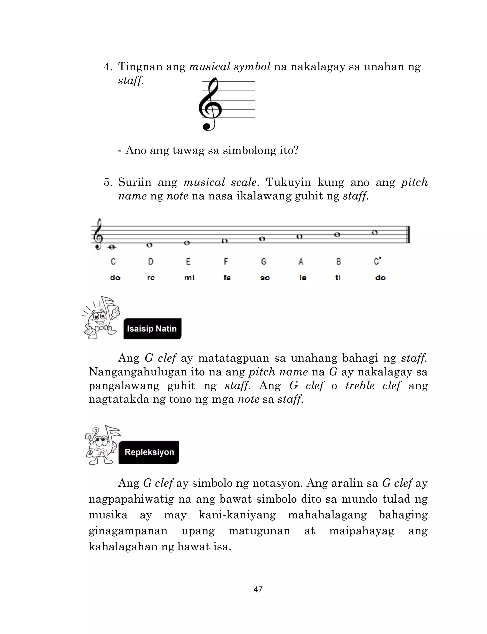 47
4. Tingnan ang musical symbol na nakalagay sa unahan ng
staff.
- Ano ang tawag sa simbolong ito?
5. Suriin ang musical scale. Tukuyin kung ano ang pitch
name ng note na nasa ikalawang guhit ng staff.
Ang G clef ay matatagpuan sa unahang bahagi ng staff.
Nangangahulugan ito na ang pitch name na G ay nakalagay sa
pangalawang guhit ng staff. Ang G clef o treble clef ang
nagtatakda ng tono ng mga note sa staff.
Ang G clef ay simbolo ng notasyon. Ang aralin sa G clef ay
nagpapahiwatig na ang bawat simbolo dito sa mundo tulad ng
musika ay may kani-kaniyang mahahalagang bahaging
ginagampanan upang matugunan at maipahayag ang
kahalagahan ng bawat isa.
 