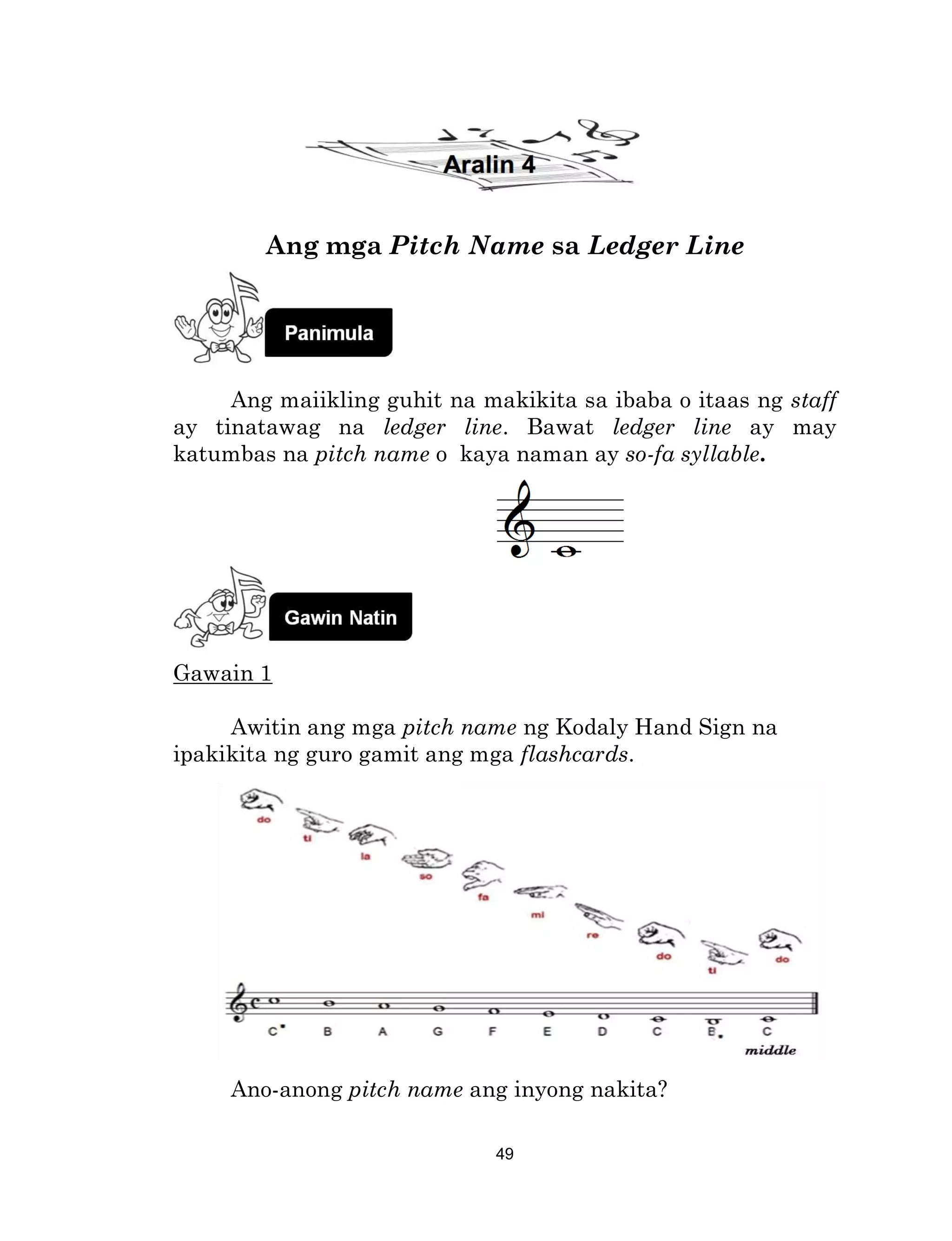 49
Ang mga Pitch Name sa Ledger Line
Ang maiikling guhit na makikita sa ibaba o itaas ng staff
ay tinatawag na ledger line. Bawat ledger line ay may
katumbas na pitch name o kaya naman ay so-fa syllable.
Gawain 1
Awitin ang mga pitch name ng Kodaly Hand Sign na
ipakikita ng guro gamit ang mga flashcards.
Ano-anong pitch name ang inyong nakita?
 