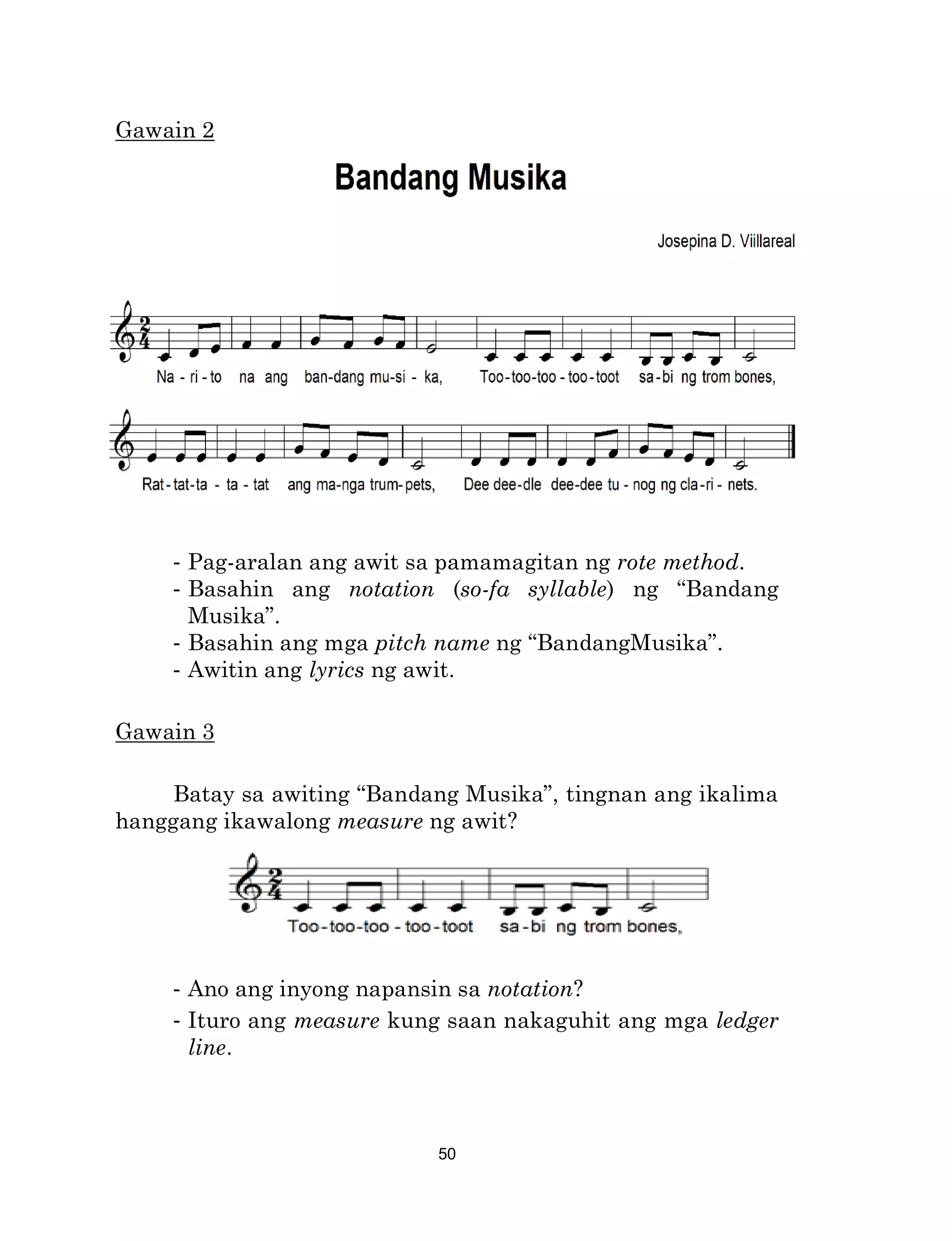 50
Gawain 2
- Pag-aralan ang awit sa pamamagitan ng rote method.
- Basahin ang notation (so-fa syllable) ng “Bandang
Musika”.
- Basahin ang mga pitch name ng “BandangMusika”.
- Awitin ang lyrics ng awit.
Gawain 3
Batay sa awiting “Bandang Musika”, tingnan ang ikalima
hanggang ikawalong measure ng awit?
- Ano ang inyong napansin sa notation?
- Ituro ang measure kung saan nakaguhit ang mga ledger
line.
 