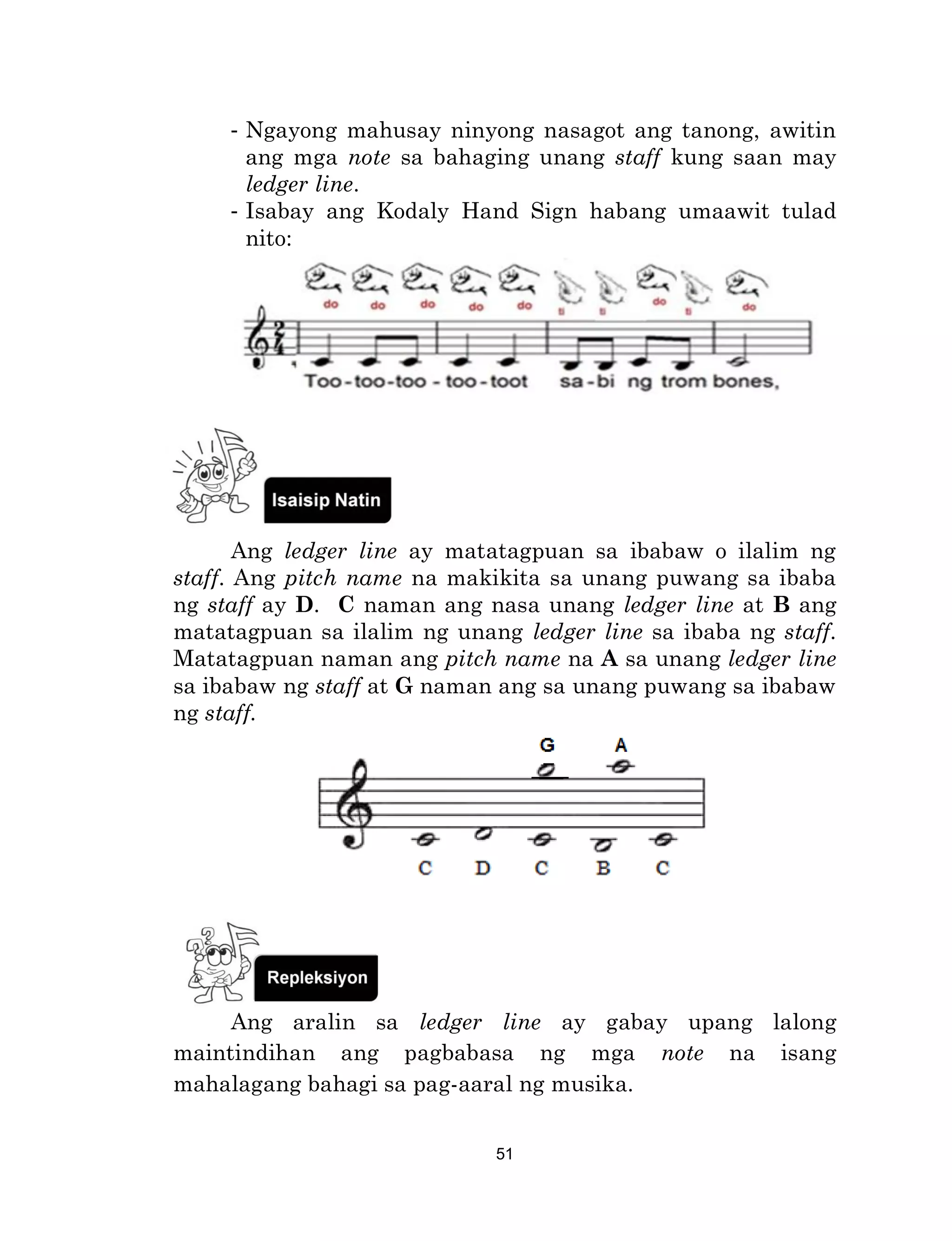 51
- Ngayong mahusay ninyong nasagot ang tanong, awitin
ang mga note sa bahaging unang staff kung saan may
ledger line.
- Isabay ang Kodaly Hand Sign habang umaawit tulad
nito:
Ang ledger line ay matatagpuan sa ibabaw o ilalim ng
staff. Ang pitch name na makikita sa unang puwang sa ibaba
ng staff ay D. C naman ang nasa unang ledger line at B ang
matatagpuan sa ilalim ng unang ledger line sa ibaba ng staff.
Matatagpuan naman ang pitch name na A sa unang ledger line
sa ibabaw ng staff at G naman ang sa unang puwang sa ibabaw
ng staff.
Ang aralin sa ledger line ay gabay upang lalong
maintindihan ang pagbabasa ng mga note na isang
mahalagang bahagi sa pag-aaral ng musika.
 
