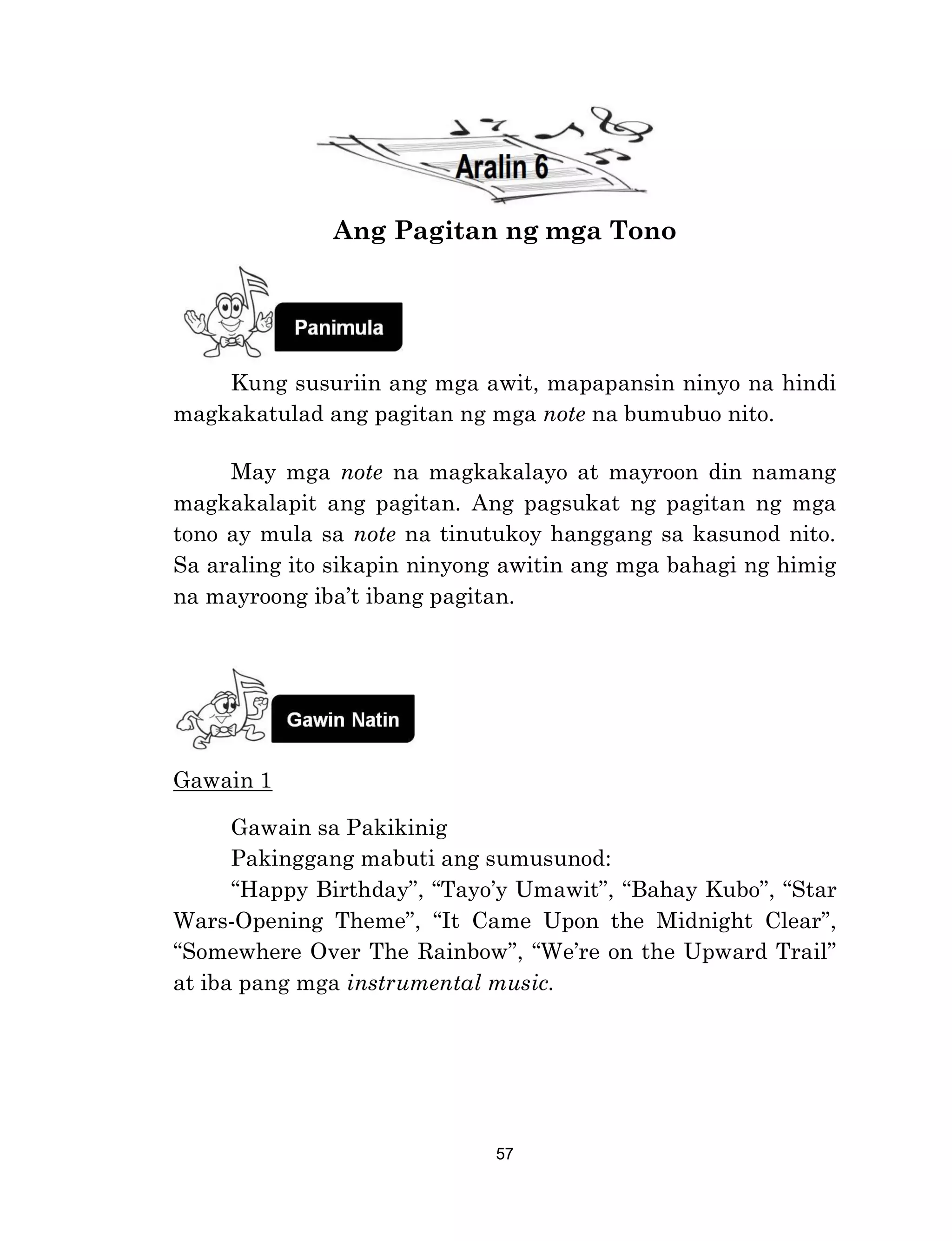 57
Ang Pagitan ng mga Tono
Kung susuriin ang mga awit, mapapansin ninyo na hindi
magkakatulad ang pagitan ng mga note na bumubuo nito.
May mga note na magkakalayo at mayroon din namang
magkakalapit ang pagitan. Ang pagsukat ng pagitan ng mga
tono ay mula sa note na tinutukoy hanggang sa kasunod nito.
Sa araling ito sikapin ninyong awitin ang mga bahagi ng himig
na mayroong iba’t ibang pagitan.
Gawain 1
Gawain sa Pakikinig
Pakinggang mabuti ang sumusunod:
“Happy Birthday”, “Tayo’y Umawit”, “Bahay Kubo”, “Star
Wars-Opening Theme”, “It Came Upon the Midnight Clear”,
“Somewhere Over The Rainbow”, “We’re on the Upward Trail”
at iba pang mga instrumental music.
 