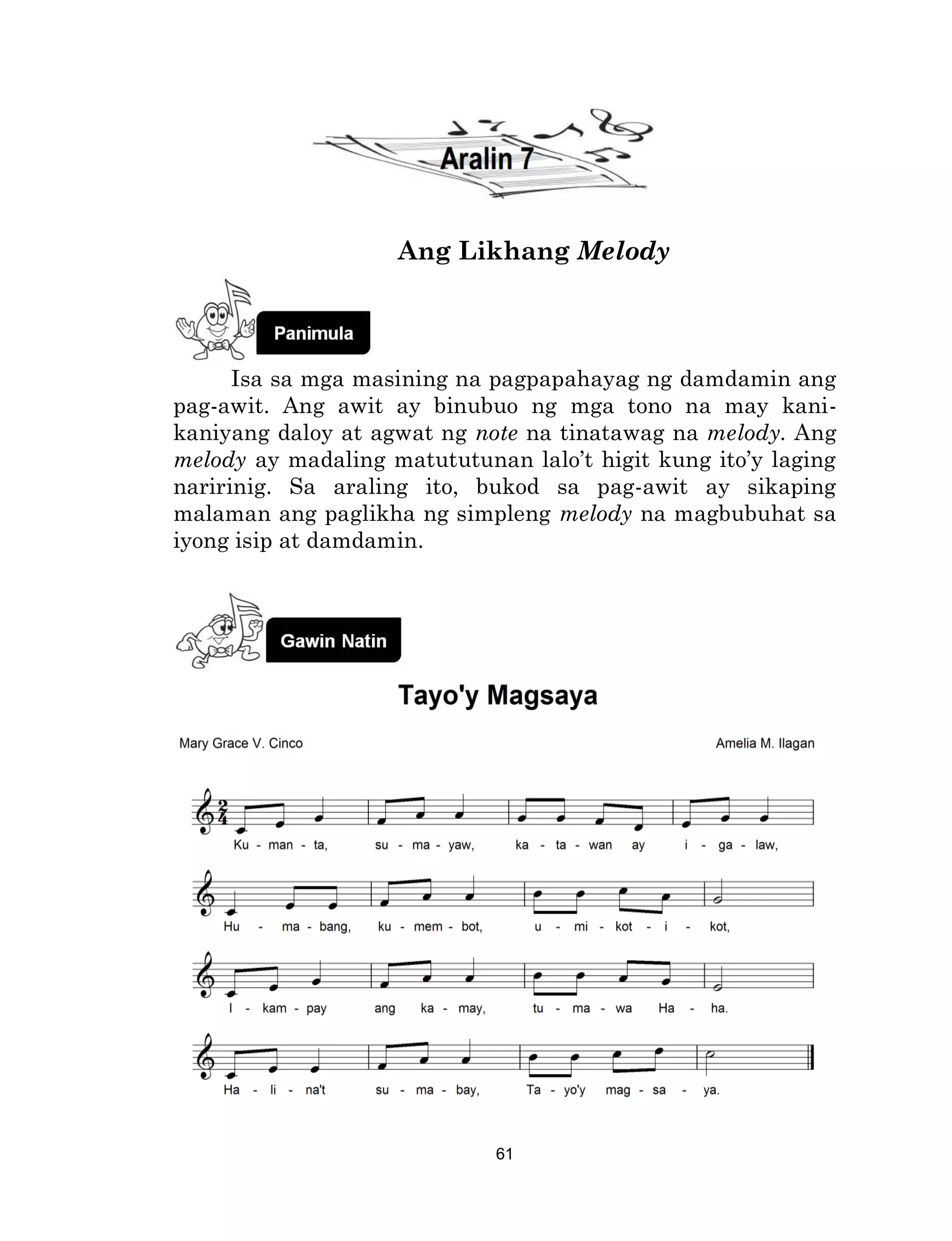 61
Ang Likhang Melody
Isa sa mga masining na pagpapahayag ng damdamin ang
pag-awit. Ang awit ay binubuo ng mga tono na may kani-
kaniyang daloy at agwat ng note na tinatawag na melody. Ang
melody ay madaling matututunan lalo’t higit kung ito’y laging
naririnig. Sa araling ito, bukod sa pag-awit ay sikaping
malaman ang paglikha ng simpleng melody na magbubuhat sa
iyong isip at damdamin.
 