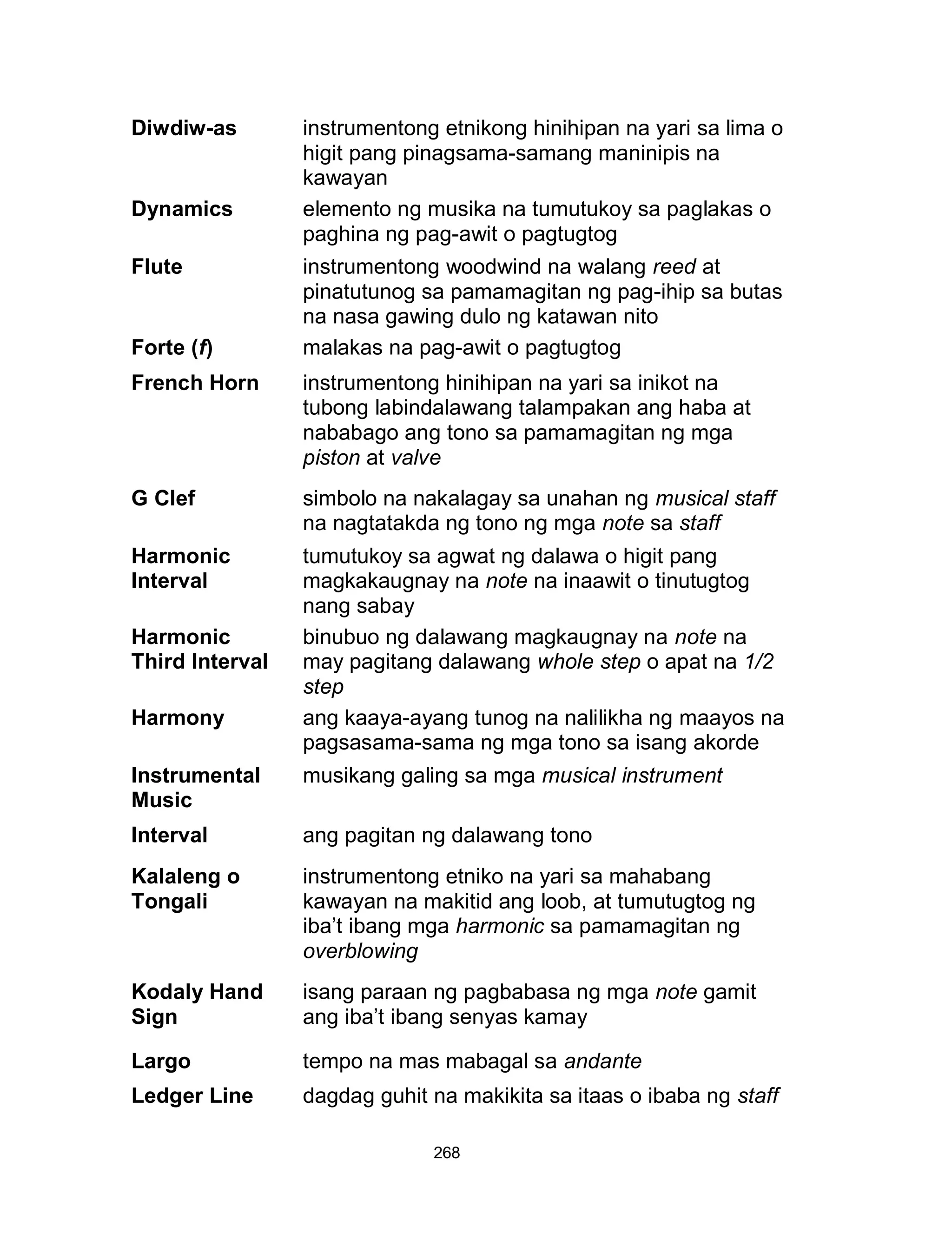 268
Diwdiw-as instrumentong etnikong hinihipan na yari sa lima o
higit pang pinagsama-samang maninipis na
kawayan
Dynamics elemento ng musika na tumutukoy sa paglakas o
paghina ng pag-awit o pagtugtog
Flute instrumentong woodwind na walang reed at
pinatutunog sa pamamagitan ng pag-ihip sa butas
na nasa gawing dulo ng katawan nito
Forte (f) malakas na pag-awit o pagtugtog
French Horn instrumentong hinihipan na yari sa inikot na
tubong labindalawang talampakan ang haba at
nababago ang tono sa pamamagitan ng mga
piston at valve
G Clef simbolo na nakalagay sa unahan ng musical staff
na nagtatakda ng tono ng mga note sa staff
Harmonic
Interval
tumutukoy sa agwat ng dalawa o higit pang
magkakaugnay na note na inaawit o tinutugtog
nang sabay
Harmonic
Third Interval
binubuo ng dalawang magkaugnay na note na
may pagitang dalawang whole step o apat na 1/2
step
Harmony ang kaaya-ayang tunog na nalilikha ng maayos na
pagsasama-sama ng mga tono sa isang akorde
Instrumental
Music
musikang galing sa mga musical instrument
Interval ang pagitan ng dalawang tono
Kalaleng o
Tongali
instrumentong etniko na yari sa mahabang
kawayan na makitid ang loob, at tumutugtog ng
iba’t ibang mga harmonic sa pamamagitan ng
overblowing
Kodaly Hand
Sign
isang paraan ng pagbabasa ng mga note gamit
ang iba’t ibang senyas kamay
Largo tempo na mas mabagal sa andante
Ledger Line dagdag guhit na makikita sa itaas o ibaba ng staff
 