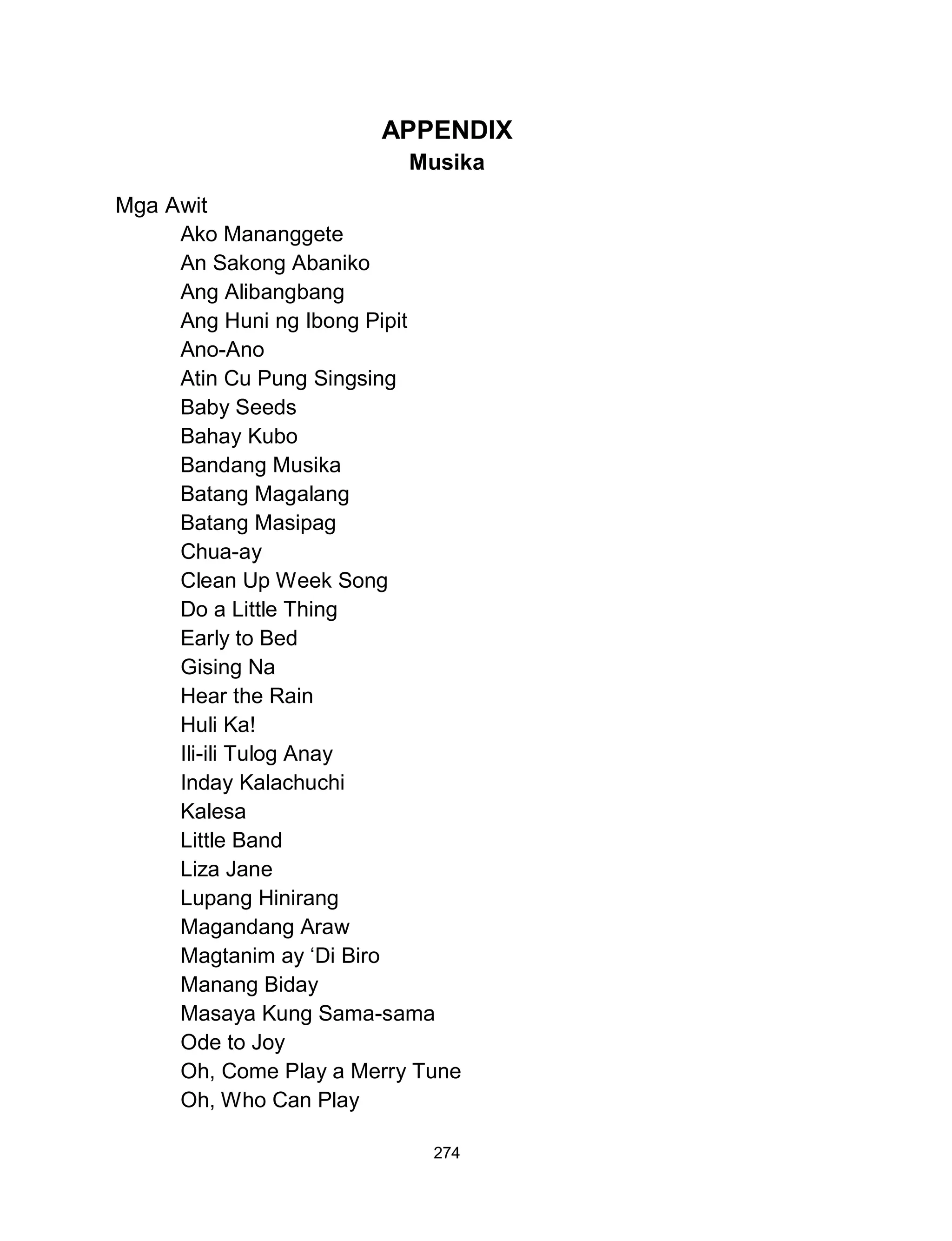 274
APPENDIX
Musika
Mga Awit
Ako Mananggete
An Sakong Abaniko
Ang Alibangbang
Ang Huni ng Ibong Pipit
Ano-Ano
Atin Cu Pung Singsing
Baby Seeds
Bahay Kubo
Bandang Musika
Batang Magalang
Batang Masipag
Chua-ay
Clean Up Week Song
Do a Little Thing
Early to Bed
Gising Na
Hear the Rain
Huli Ka!
Ili-ili Tulog Anay
Inday Kalachuchi
Kalesa
Little Band
Liza Jane
Lupang Hinirang
Magandang Araw
Magtanim ay ‘Di Biro
Manang Biday
Masaya Kung Sama-sama
Ode to Joy
Oh, Come Play a Merry Tune
Oh, Who Can Play
 