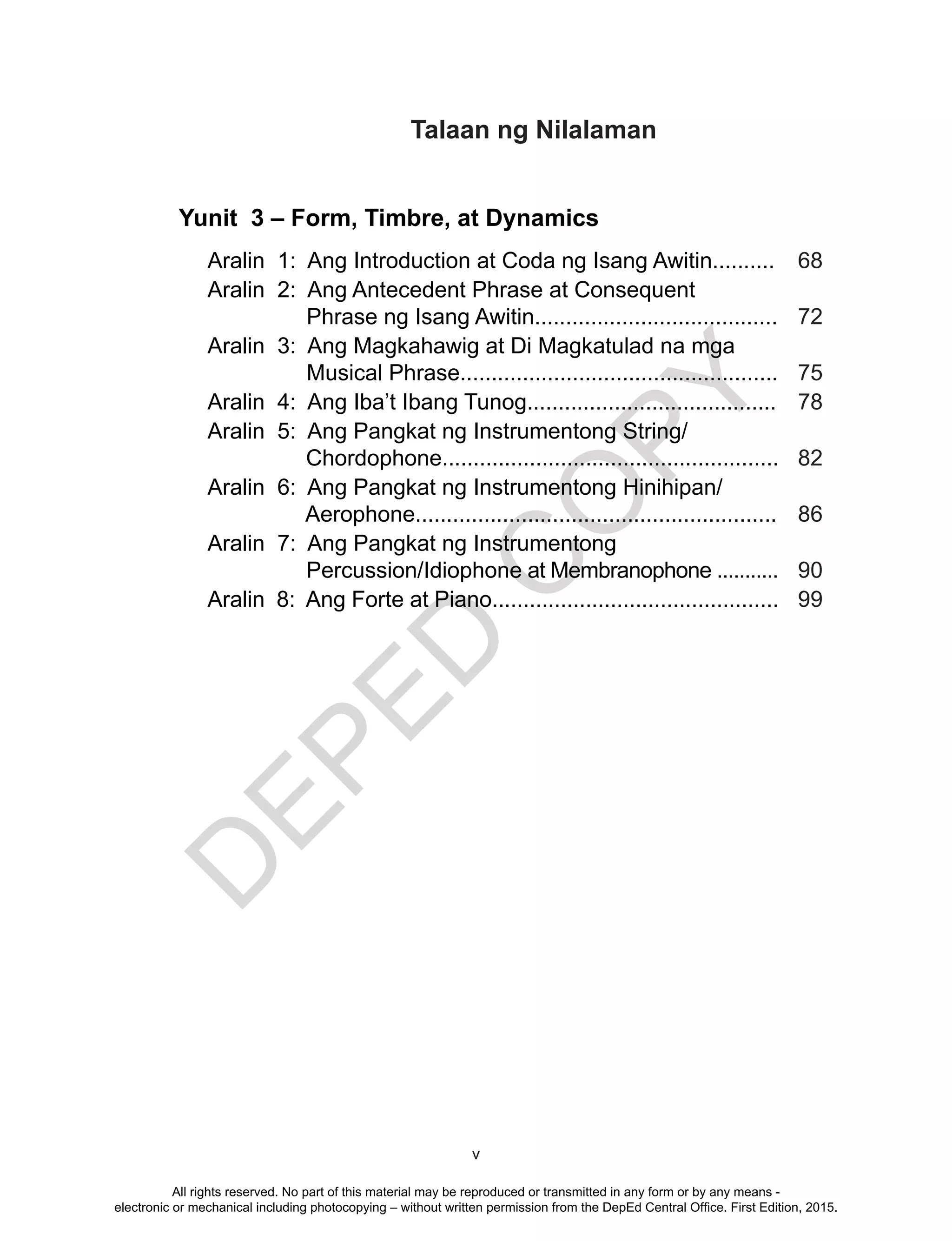 D
EPED
C
O
PY
v
Yunit 3 – Form, Timbre, at Dynamics
Aralin 1: Ang Introduction at Coda ng Isang Awitin.......... 68
Aralin 2: Ang Antecedent Phrase at Consequent
Phrase ng Isang Awitin....................................... 72
Aralin 3: Ang Magkahawig at Di Magkatulad na mga
Musical Phrase................................................... 75
Aralin 4: Ang Iba’t Ibang Tunog........................................ 78
Aralin 5: Ang Pangkat ng Instrumentong String/
Chordophone...................................................... 82
Aralin 6: Ang Pangkat ng Instrumentong Hinihipan/
Aerophone.......................................................... 86
Aralin 7: Ang Pangkat ng Instrumentong
Percussion/Idiophone at Membranophone ........... 90
Aralin 8: Ang Forte at Piano.............................................. 99
Talaan ng Nilalaman
All rights reserved. No part of this material may be reproduced or transmitted in any form or by any means -
electronic or mechanical including photocopying – without written permission from the DepEd Central Office. First Edition, 2015.
 