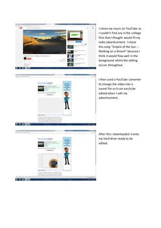 I chose my music on YouTube as
I couldn’t find any in the college
files that I thought would fit my
radio advertisement. I chose
this song “Empire of the Sun –
Walking on a Dream” because I
think it would flow well in the
background whilst the talking
occurs throughout.
I then used a YouTube converter
to change the video into a
sound file so it can easily be
edited when I edit my
advertisement.
After this I downloaded it onto
my hard drive ready to be
edited.