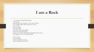 I am a Rock
• …In a deep and dark December;
I am alone,
Gazing from my window to the streets below
On a freshly fallen silent shroud of snow.
I am a rock,
I am an island.
I've built walls,
A fortress deep and mighty,
That none may penetrate.
I have no need of friendship; friendship causes pain.
It's laughter and it's loving I disdain.
………….
I am a rock,
I am an island.
And a rock feels no pain;
And an island never cries. [6]
 