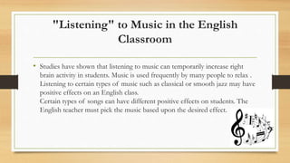 "Listening" to Music in the English
Classroom
• Studies have shown that listening to music can temporarily increase right
brain activity in students. Music is used frequently by many people to relax .
Listening to certain types of music such as classical or smooth jazz may have
positive effects on an English class.
Certain types of songs can have different positive effects on students. The
English teacher must pick the music based upon the desired effect.
 
