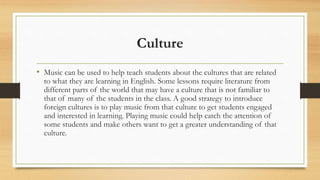 Culture
• Music can be used to help teach students about the cultures that are related
to what they are learning in English. Some lessons require literature from
different parts of the world that may have a culture that is not familiar to
that of many of the students in the class. A good strategy to introduce
foreign cultures is to play music from that culture to get students engaged
and interested in learning. Playing music could help catch the attention of
some students and make others want to get a greater understanding of that
culture.
 