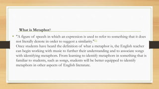 What is Metaphor?
• "A figure of speech in which an expression is used to refer to something that it does
not literally denote in order to suggest a similarity."[5]
Once students have heard the definition of what a metaphor is, the English teacher
can begin working with music to further their understanding and to associate songs
with identifying metaphors. From learning to identify metaphors in something that is
familiar to students, such as songs, students will be better equipped to identify
metaphors in other aspects of English literature.
 