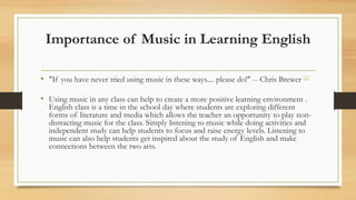 Importance of Music in Learning English
• "If you have never tried using music in these ways.... please do!" -- Chris Brewer [1]
• Using music in any class can help to create a more positive learning environment .
English class is a time in the school day where students are exploring different
forms of literature and media which allows the teacher an opportunity to play non-
distracting music for the class. Simply listening to music while doing activities and
independent study can help students to focus and raise energy levels. Listening to
music can also help students get inspired about the study of English and make
connections between the two arts.
 