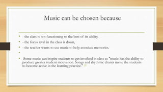 Music can be chosen because
• - the class is not functioning to the best of its ability,
• - the focus level in the class is down,
• - the teacher wants to use music to help associate memories.
•
• Some music can inspire students to get involved in class as "music has the ability to
produce greater student motivation. Songs and rhythmic chants invite the students
to become active in the learning practice." [3]
 