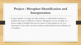 Project : Metaphor Identification and
Interpretation
• Using examples of songs can help students to understand concepts in
English that may be difficult to express. Metaphors are one example of a
lesson taught in English that can use music to help explain its use. It is
important to first make sure that students understand the basic definition of
a metaphor.
 
