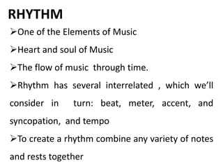 RHYTHM
One of the Elements of Music
Heart and soul of Music
The flow of music through time.
Rhythm has several interrelated , which we’ll
consider in turn: beat, meter, accent, and
syncopation, and tempo
To create a rhythm combine any variety of notes
and rests together
 