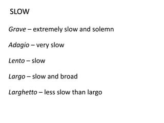 SLOW
Grave – extremely slow and solemn
Adagio – very slow
Lento – slow
Largo – slow and broad
Larghetto – less slow than largo
 