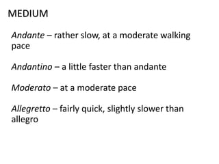 MEDIUM
Andante – rather slow, at a moderate walking
pace
Andantino – a little faster than andante
Moderato – at a moderate pace
Allegretto – fairly quick, slightly slower than
allegro
 