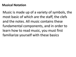 Musical Notation
Music is made up of a variety of symbols, the
most basic of which are the staff, the clefs
and the notes. All music contains these
fundamental components, and in order to
learn how to read music, you must first
familiarize yourself with these basics
 