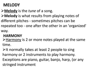 MELODY
Melody is the tune of a song.
Melody is what results from playing notes of
different pitches - sometimes pitches can be
repeated too - one after the other in an 'organized'
way.
HARMONY
Harmony is 2 or more notes played at the same
time.
It normally takes at least 2 people to sing
harmony or 2 instruments to play harmony.
Exceptions are piano, guitar, banjo, harp, (or any
stringed instrument
 