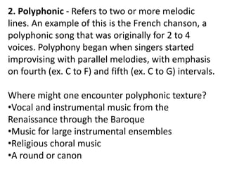 2. Polyphonic - Refers to two or more melodic
lines. An example of this is the French chanson, a
polyphonic song that was originally for 2 to 4
voices. Polyphony began when singers started
improvising with parallel melodies, with emphasis
on fourth (ex. C to F) and fifth (ex. C to G) intervals.
Where might one encounter polyphonic texture?
•Vocal and instrumental music from the
Renaissance through the Baroque
•Music for large instrumental ensembles
•Religious choral music
•A round or canon
 