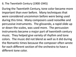 6. The Twentieth Century (1900-1945)
During the Twentieth Century, tone color became more
important than ever before. Many techniques that
were considered uncommon before were being used
during this time. Many composers used noiselike and
percussive instruments. The glissando, a rapid slide up
or down the scales, was used more. The percussion
instruments became a major part of twentieth century
music. They helped give variety of rhythm and tone
colors. The music did not blend as well as it did during
the Romantic times because the composer often wrote
for each different section of the orchestra to have a
different tone color.
 