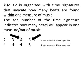 Music is organized with time signatures
that indicate how many beats are found
within one measure of music.
The top number of the time signature
indicates how many beats will appear in one
measure/bar of music.
2 3 4 6 6 over 8 means 6 beats per bar
4 4 4 8 4 over 4 means 4 beats per bar
 