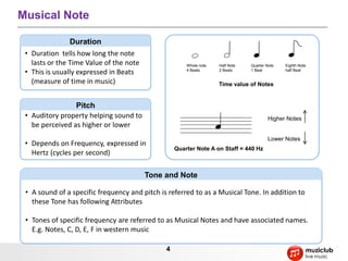4
Musical Note
• Duration tells how long the note
lasts or the Time Value of the note
• This is usually expressed in Beats
(measure of time in music)
Duration
• Auditory property helping sound to
be perceived as higher or lower
• Depends on Frequency, expressed in
Hertz (cycles per second)
Pitch
• A sound of a specific frequency and pitch is referred to as a Musical Tone. In addition to
these Tone has following Attributes
Intensity: A measure of loudness
• Tones of specific frequency are referred to as Musical Notes and have associated names.
E.g. Notes, C, D, E, F in western music
Tone and Note
Whole note
4 Beats
Half Note
2 Beats
Quarter Note
1 Beat
Eighth Note
half Beat
Time value of Notes
Higher Notes
Lower Notes
Quarter Note A on Staff = 440 Hz
 