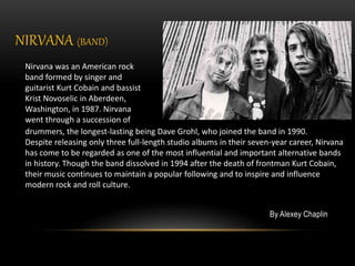 NIRVANA (BAND)
By Alexey Chaplin
Nirvana was an American rock
band formed by singer and
guitarist Kurt Cobain and bassist
Krist Novoselic in Aberdeen,
Washington, in 1987. Nirvana
went through a succession of
drummers, the longest-lasting being Dave Grohl, who joined the band in 1990.
Despite releasing only three full-length studio albums in their seven-year career, Nirvana
has come to be regarded as one of the most influential and important alternative bands
in history. Though the band dissolved in 1994 after the death of frontman Kurt Cobain,
their music continues to maintain a popular following and to inspire and influence
modern rock and roll culture.
 