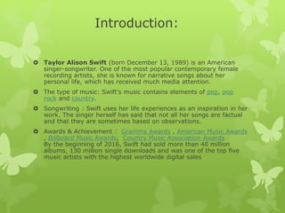 Introduction:
 Taylor Alison Swift (born December 13, 1989) is an American
singer-songwriter. One of the most popular contemporary female
recording artists, she is known for narrative songs about her
personal life, which has received much media attention.
 The type of music: Swift's music contains elements of pop, pop
rock and country.
 Songwriting : Swift uses her life experiences as an inspiration in her
work. The singer herself has said that not all her songs are factual
and that they are sometimes based on observations.
 Awards & Achievement : Grammy Awards , American Music Awards
, Billboard Music Awards, Country Music Association Awards
By the beginning of 2016, Swift had sold more than 40 million
albums, 130 million single downloads and was one of the top five
music artists with the highest worldwide digital sales
 