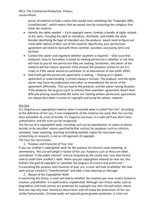 PR11: The Commercial Production Process
Lauren Allard
pieces of material include a notice that would read something like “Copyright 2001,
Island Records”, which means that we would start by contacting the company that
holds the material.
 Identify the rights needed. – Each copyright owner controls a bundle of rights related
to the work, including the right to reproduce, distribute, and modify the work.
Besides identifying the type of intended use, the producer would need to figure out
some other details of their use of the material. Specifically, your permissions
agreement will need to deal with three common variables: exclusivity, term and
territory.
 Contact the owner and negotiate whether payment is required. – One issue that
producers have to face when it comes to seeking permission is whether or not they
will have to pay for the permission they are seeking. Sometimes, the owner of the
material will not require payment if the amount the producer wishes to use it is
small, or if the owner wishes to contribute to an educational or non-profit effort.
 And finally get the permission agreement in writing. – Relying on a spoken
agreement or understanding is almost always a mistake. The producer and the rights
owner may have misunderstood each other or remembered the terms of the
agreement differently. This can lead to the producer and the owner having disputes.
If the producer has to go to court to enforce their unwritten agreement, they’ll have
difficulty proving exactly what the terms are. Getting written permission agreements
are always best when it comes to copyright and using the owners material.
Fair Use
It is illegal to use copyrighted material when it exceeds what is called “Fair Use”. According
to the definition of fair use, if core components of the material are used, then fair use has
been exceeded. As a rule of thumb, it’s illegal to use music in a radio ad if you don’t have
authorization and the tune can be recognized.
The fair use of a copyrighted work, including such use by reproduction in copies or phono
records or by any other means specified by that section, for purposes such as criticism,
comment, news reporting, teaching (including multiple copies for classroom use),
scholarship, or research, is not an infringement of copyright.
The Four Fair Use Factors:
1. Purpose and Character of Your Use
If you use another’s copyrighted work for the purpose of criticism, news reporting, or
commentary, this use will weigh in favour of fair use. Purposes such as these are often
considered “in the public interest” and are favoured by the courts over uses that merely
seek to profit from another’s work. When you put copyrighted material to new use, this
furthers the goal of copyright to “promote the progress of science and useful arts”.
In evaluating the purpose and character of your use, a court will look to whether the new
work you’ve created is “transformative” and adds a new meaning or message.
2. Nature of the Copyrighted Work
In examining this factor, a court will look to whether the material you have used is factual or
creative, and whether it is published or unpublished. Although non-fiction works such as
biographies and news articles are protected by copyright law, their factual nature means
that one may rely more heavily on these items and still enjoy the protections of fair use.
Unlike factual works, fictional works are typically given greater protection in a fair use
 