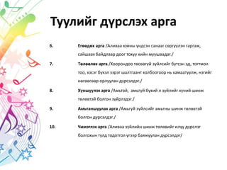 Туулийг дүрслэх арга
6. Егөөдөх арга /Аливаа юмны үндсэн санааг сөргүүлэн гаргаж,
сайшаах байдлаар доог тохуу хийн муушаадаг./
7. Төлөөлөх арга /Хоорондоо төсөөгүй зүйлсийг бүтсэн эд, тогтмол
тоо, хэсэг бүхэл зэрэг шалтгаант холбоогоор нь хамаатуулж, нэгийг
нөгөөгөөр орлуулан дүрсэлдэг./
8. Хүншүүлэх арга /Амьтай, амьгүй бүхий л зүйлийг хүний шинж
төлөвтэй болгон зүйрлэдэг./
9. Амьтаншуулах арга /Амьгүй зүйлсийг амьтны шинж төлөвтэй
болгон дүрсэлдэг./
10. Чимэглэх арга /Аливаа зүйлийн шинж төлөвийг илүү дүрслэг
болгохын тулд тодотгол үгээр баяжуулан дүрсэлдэг/
 