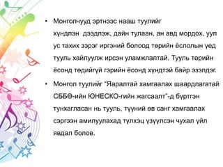 • Монголчууд эртнээс нааш туулийг
хүндлэн дээдлэж, дайн тулаан, ан авд мордох, уул
ус тахих зэрэг иргэний болоод төрийн ёслолын үед
тууль хайлуулж ирсэн уламжлалтай. Тууль төрийн
ёсонд төдийгүй гэрийн ёсонд хүндтэй байр эзэлдэг.
• Монгол туулийг “Яаралтай хамгаалах шаардлагатай
СББӨ-ийн ЮНЕСКО-гийн жагсаалт”-д бүртгэн
тунхагласан нь тууль, түүний өв санг хамгаалах
сэргээн амилуулахад түлхэц үзүүлсэн чухал үйл
явдал болов.
 
