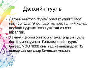 Дэлхийн тууль
• Дэлхий нийтээр “тууль” хэмээх үгийг “Эпос”
гэж нэрлэдэг. Эпос гэдэг нь грек хэлний хэлэх,
өгүүлэх хүүрнэх гэсэн утгатай үгнээс
гаралтай.
• Хамгийн анхны бичгээр уламжлагдсан тууль
бол Шумерчуудын “Гильгамешийн тууль”
бөгөөд МЭӨ 1800 оны үед хамаарагддаг, 12
шавар хавтан дээр бичигдэн үлджээ.
 