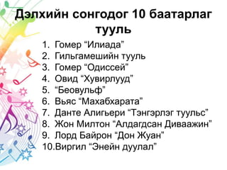 Дэлхийн сонгодог 10 баатарлаг
тууль
1. Гомер “Илиада”
2. Гильгамешийн тууль
3. Гомер “Одиссей”
4. Овид “Хувирлууд”
5. “Беовульф”
6. Вьяс “Махабхарата”
7. Данте Алигьери “Тэнгэрлэг туульс”
8. Жон Милтон “Алдагдсан Диваажин”
9. Лорд Байрон “Дон Жуан”
10.Виргил “Энейн дуулал”
 