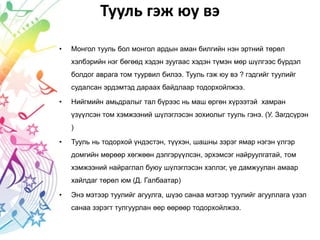 Тууль гэж юу вэ
• Монгол тууль бол монгол ардын аман билгийн нэн эртний төрөл
хэлбэрийн нэг бөгөөд хэдэн зуугаас хэдэн түмэн мөр шүлгээс бүрдэл
болдог аврага том туурвил билээ. Тууль гэж юу вэ ? гэдгийг туулийг
судалсан эрдэмтэд дараах байдлаар тодорхойлжээ.
• Нийгмийн амьдралыг тал бүрээс нь маш өргөн хүрээтэй хамран
үзүүлсэн том хэмжээний шүлэглэсэн зохиолыг тууль гэнэ. (У. Загдсүрэн
)
• Тууль нь тодорхой үндэстэн, түүхэн, шашны зэрэг ямар нэгэн үлгэр
домгийн мөрөөр хөгжөөн дэлгэрүүлсэн, эрхэмсэг найруулгатай, том
хэмжээний найраглал буюу шүлэглэсэн хэллэг, үе дамжуулан амаар
хайлдаг төрөл юм (Д. Галбаатар)
• Энэ мэтээр туулийг агуулга, шүэо санаа мэтээр туулийг агууллага үзэл
санаа зэрэгт тулгуурлан өөр өөрөөр тодорхойлжээ.
 