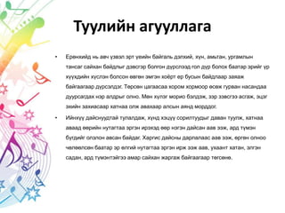 Туулийн агууллага
• Ерөнхийд нь авч үзвэл эрт үеийн байгаль дэлхий, хүн, амьтан, ургамлын
тансаг сайхан байдлыг дэвсгэр болгон дүрслээд гол дүр болох баатар эрийг үр
хүүхдийн хүслэн болсон өвгөн эмгэн хоёрт ер бусын байдлаар заяаж
байгаагаар дүрсэлдэг. Төрсөн цагаасаа хором хормоор өсөж гурван насандаа
дуурсагдах нэр алдрыг олно. Мөн хүлэг морио бэлдэж, зэр зэвсгээ асгаж, эцэг
эхийн захиасаар хатнаа олж авахаар алсын аянд морддог.
• Ийнхүү дайснуудтай тулалдаж, хүнд хэцүү сорилтуудыг даван туулж, хатнаа
аваад өөрийн нутагтаа эргэн ирэхэд өөр нэгэн дайсан аав ээж, ард түмэн
бүгдийг олзлон авсан байдаг. Харгис дайсны дарлалаас аав ээж, өргөн олноо
чөлөөлсөн баатар эр өлгий нутагтаа эргэн ирж ээж аав, ухаант хатан, элгэн
садан, ард түмэнтэйгээ амар сайхан жаргаж байгаагаар төгсөнө.
 