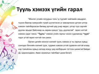Тууль хэмээх үгийн гарал
“Монгол үгсийн язгуурын толь”-д туулийг нийгмийн амьдрал,
түүхэн баатар хүмүүсийн тухай шүлэглэсэн үг хавсаргасан уртхан үлгэр
хэмээн тайлбарласан бөгөөд эртний үед учир явдал, үлгэр түүх зэргийг
дуулан ярьдаг байснаар нь зарим хүмүүс “дуу, дуулахтай” гарал нэгтэй
хэмээн үздэг гэжээ. ”Тууль” хэмээх үгийн гарлыг ихэнх судлаачид “тууж”
гэдэг үгтэй гарал нэгтэй гэж үзжээ.
Орчин цагийн монгол хэлний тууль хэмээх үг нь гарлын хувьд
сонгодог бичгийн хэлний тууж, туурвих хэмээх үгтэй сурвалж нэгтэй агаад
нэр томъёоны хувьд нэлээд хожуу үед хэлбэршин тогтсон шинжтэй байдаг.
(Д. Цэрэнсодмон, Аман зохиолын тайлбарт дээж бичиг)
 