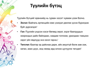 Туулийн бүтэц
Туулийн бүтцийг ерөнхийд нь гурван хэсэгт хувааж үзэж болно.
• Эхлэл /Байгаль ертөнцийн юмс үзэгдэл дөнгөж үүсэн бүрэлдэж
буйг дүрсэлдэг/
• Гол /Туулийн үндсэн хэсэг бөгөөд эерэг, эсрэг баатруудын
хоорондын дайн байлдаан, наадам тоглоом, уралдаан тэмцээн
зэрэг үйл явдлууд энэ хэсэг гарна./
• Төгсгөл /Баатар эр дайснаа дарж, айх аюулгүй болж аав ээж,
хатан, ахан дүүс, анд нөхөд ард олноо цуглуулж төгсдөг/
 