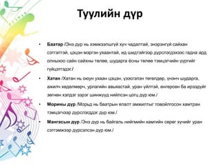 Туулийн дүр
• Баатар /Энэ дүр нь хэмжээлшгүй хүч чадалтай, энэрэнгүй сайхан
сэтгэлтэй, цэцэн мэргэн ухаантай, ид шидтэйгээр дүрслэгдэхээс гадна ард
олныхоо сайн сайхны төлөө, шударга ёсны төлөө тэмцэгчийн үүргийг
гүйцэтгэдэг./
• Хатан /Хатан нь оюун ухаан цэцэн, үзэсгэлэн төгөлдөр, үнэнч шударга,
ажилч хөдөлмөрч, урлагийн авьяастай, уран үйлтэй, өнгөрсөн ба ирээдүйг
зөгнөн хэлдэг зэрэг шинжүүд нийлсэн цогц дүр юм./
• Морины дүр /Морьд нь баатрын ялалт амжилтыг товойлгосон хамтран
тэмцэгчээр дүрслэгддэг дүр юм./
• Мангасын дүр /Энэ дүр нь байгаль нийгмийн хамгийн сөрөг хүчийг уран
сэтгэмжээр дүрсэлсэн дүр юм./
 