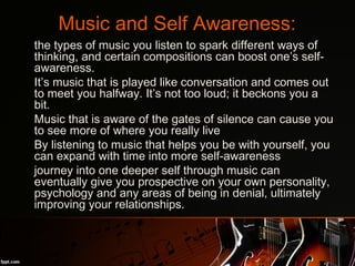 Music and Self Awareness:
•
the types of music you listen to spark different ways of
thinking, and certain compositions can boost one’s self-
awareness.
•
It’s music that is played like conversation and comes out
to meet you halfway. It’s not too loud; it beckons you a
bit.
•
Music that is aware of the gates of silence can cause you
to see more of where you really live
•
By listening to music that helps you be with yourself, you
can expand with time into more self-awareness
•
journey into one deeper self through music can
eventually give you prospective on your own personality,
psychology and any areas of being in denial, ultimately
improving your relationships.
 